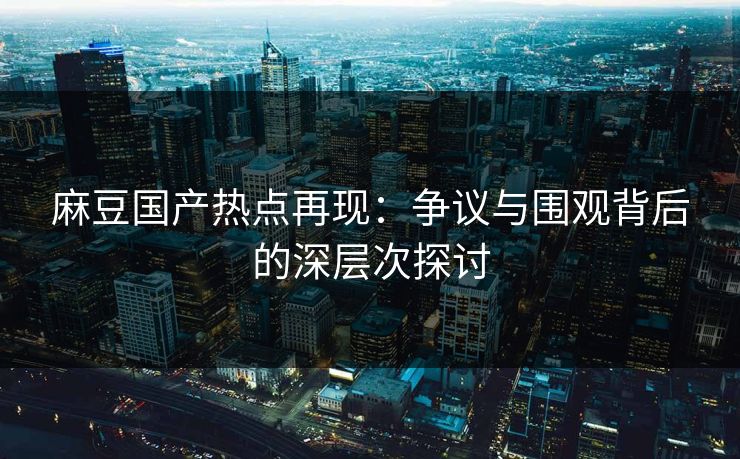 麻豆国产热点再现:争议与围观背后的深层次探讨-第1张图片-p站搬运工影视网 | p站网页版推荐站 麻豆国产热点再现:争议与围观背后的深层次探讨-第1张图片-p站搬运工影视网 | p站网页版推荐站