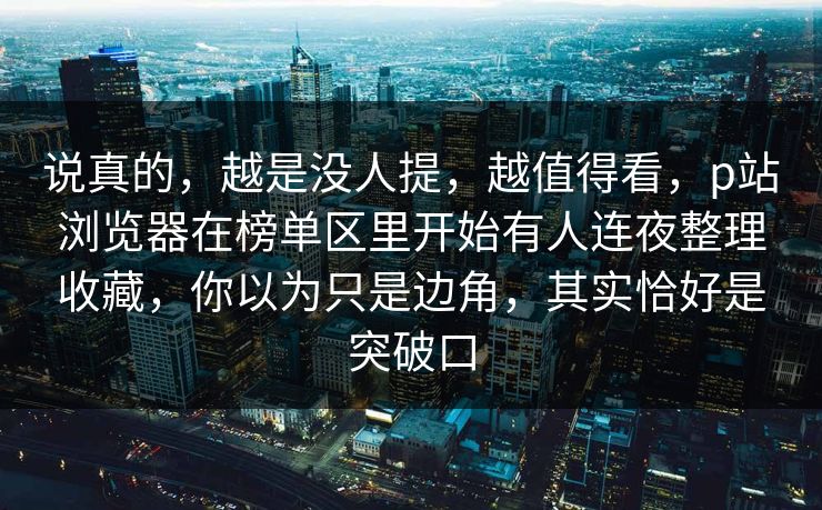 说真的,越是没人提,越值得看,p站浏览器在榜单区里开始有人连夜整理收藏,你以为只是边角,其实恰好是突破口-第1张图片-p站搬运工影视网 | p站网页版推荐站 说真的,越是没人提,越值得看,p站浏览器在榜单区里开始有人连夜整理收藏,你以为只是边角,其实恰好是突破口-第1张图片-p站搬运工影视网 | p站网页版推荐站
