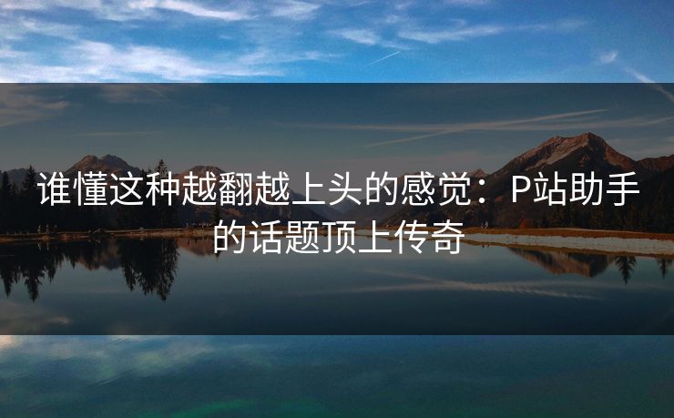 谁懂这种越翻越上头的感觉：P站助手的话题顶上传奇-第1张图片-p站搬运工影视网 | p站网页版推荐站