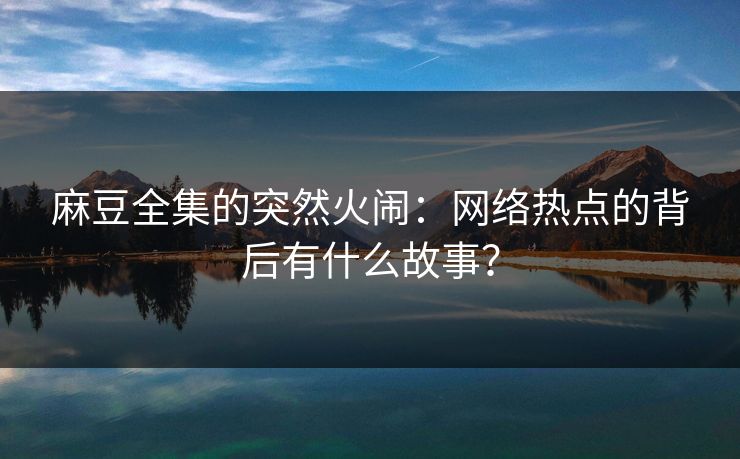 麻豆全集的突然火闹：网络热点的背后有什么故事？-第1张图片-p站搬运工影视网 | p站网页版推荐站