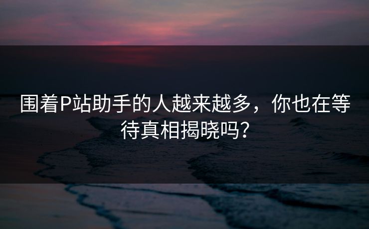 围着P站助手的人越来越多,你也在等待真相揭晓吗?-第1张图片-p站搬运工影视网 | p站网页版推荐站 围着P站助手的人越来越多,你也在等待真相揭晓吗?-第1张图片-p站搬运工影视网 | p站网页版推荐站
