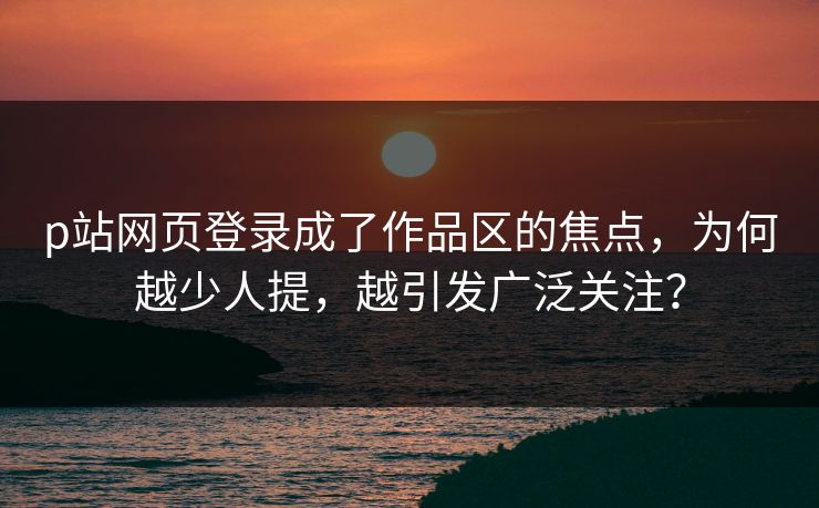 p站网页登录成了作品区的焦点,为何越少人提,越引发广泛关注?-第1张图片-p站搬运工影视网 | p站网页版推荐站 p站网页登录成了作品区的焦点,为何越少人提,越引发广泛关注?-第1张图片-p站搬运工影视网 | p站网页版推荐站