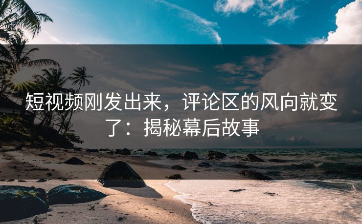 短视频刚发出来，评论区的风向就变了：揭秘幕后故事-第1张图片-p站搬运工影视网 | p站网页版推荐站