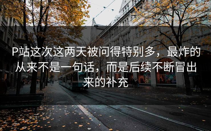 P站这次这两天被问得特别多，最炸的从来不是一句话，而是后续不断冒出来的补充-第1张图片-p站搬运工影视网 | p站网页版推荐站